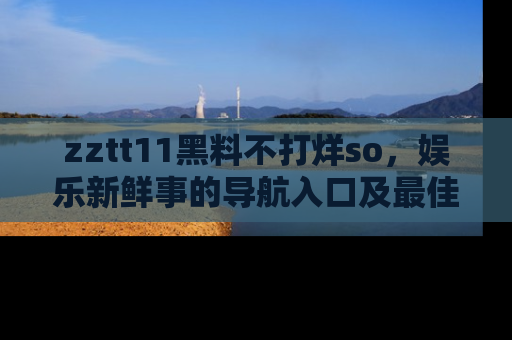 zztt11黑料不打烊so，娱乐新鲜事的导航入口及最佳浏览线路推荐