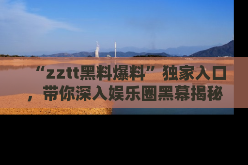 “zztt黑料爆料”独家入口,带你深入娱乐圈黑幕揭秘