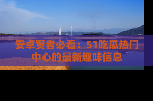 安卓贤者必看：51吃瓜热门中心的最新趣味信息