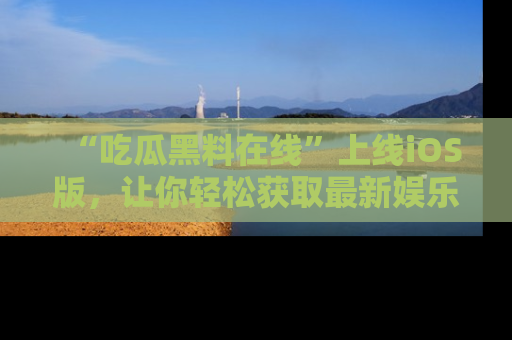 “吃瓜黑料在线”上线iOS版,让你轻松获取最新娱乐新闻