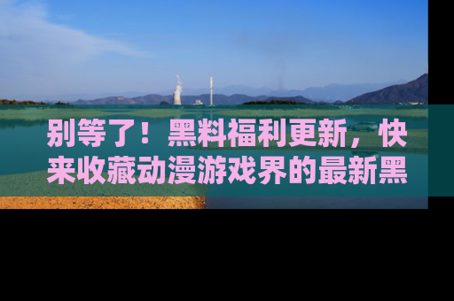 别等了！黑料福利更新，快来收藏动漫游戏界的最新黑料吧！