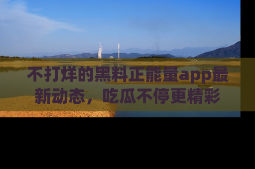 不打烊的黑料正能量app最新动态,吃瓜不停更精彩