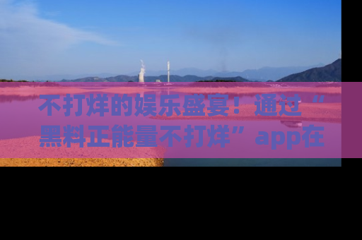 不打烊的娱乐盛宴！通过“黑料正能量不打烊”app在线观看最新内容，链接在此，不容错过！
