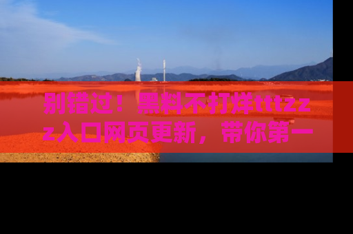 别错过！黑料不打烊tttzzz入口网页更新，带你第一时间了解最新动态！
