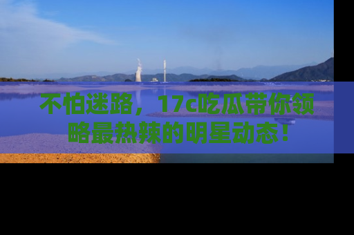 不怕迷路，17c吃瓜带你领略最热辣的明星动态！