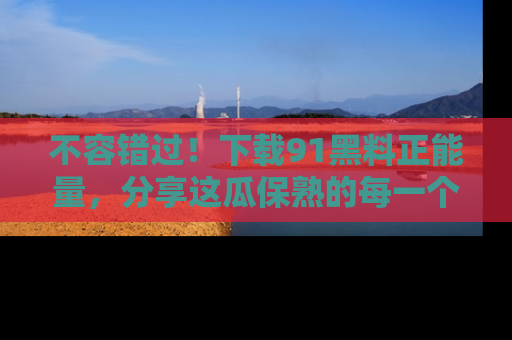 不容错过！下载91黑料正能量，分享这瓜保熟的每一个瞬间！