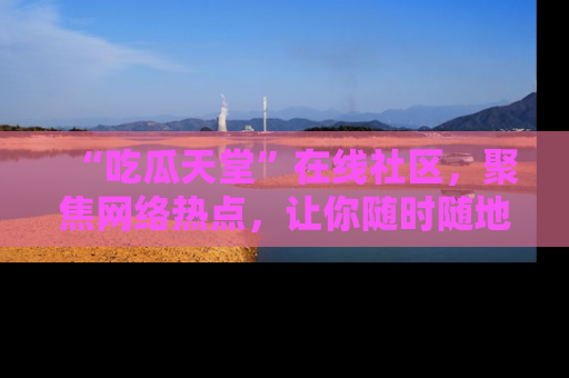 “吃瓜天堂”在线社区,聚焦网络热点,让你随时随地吃瓜不停