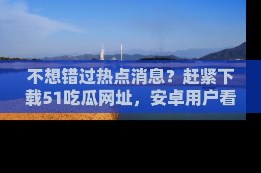 不想错过热点消息？赶紧下载51吃瓜网址，安卓用户看这边！