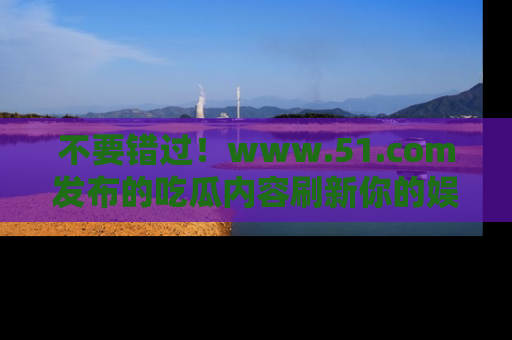 不要错过！www.51.com发布的吃瓜内容刷新你的娱乐认知