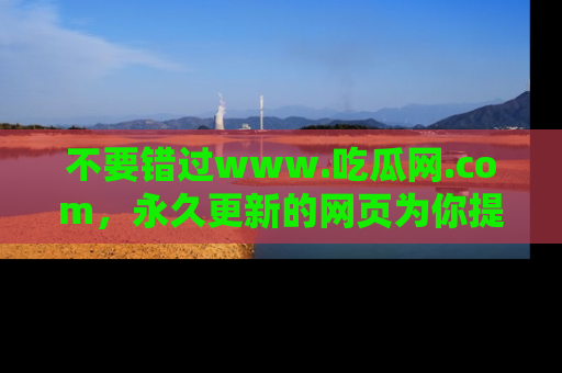 不要错过www.吃瓜网.com，永久更新的网页为你提供吃瓜盛宴！