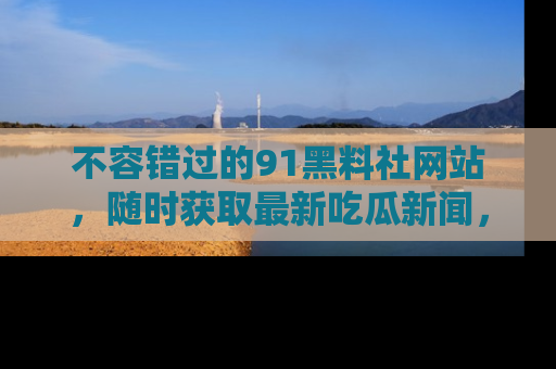 不容错过的91黑料社网站，随时获取最新吃瓜新闻，留意91黑料社的动态更新！