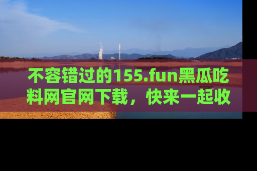 不容错过的155.fun黑瓜吃料网官网下载，快来一起收藏吃瓜新动态吧！