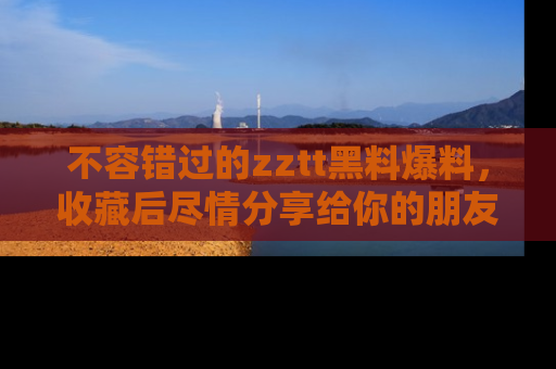 不容错过的zztt黑料爆料，收藏后尽情分享给你的朋友
