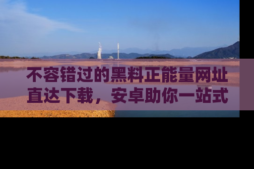 不容错过的黑料正能量网址直达下载，安卓助你一站式吃瓜体验！