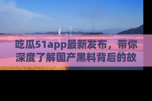 吃瓜51app最新发布，带你深度了解国产黑料背后的故事！