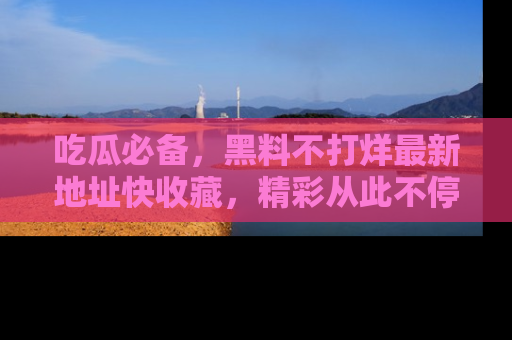 吃瓜必备，黑料不打烊最新地址快收藏，精彩从此不停！