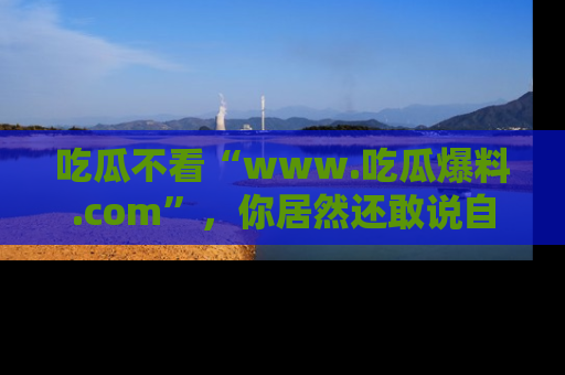 吃瓜不看“www.吃瓜爆料.com”，你居然还敢说自己是吃瓜群众？