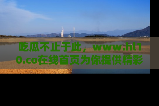 吃瓜不止于此，www.hl10.co在线首页为你提供精彩内幕