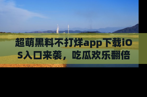 超萌黑料不打烊app下载iOS入口来袭，吃瓜欢乐翻倍！