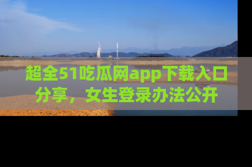 超全51吃瓜网app下载入口分享，女生登录办法公开