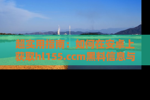 超实用指南：如何在安卓上获取hl155.ccm黑料信息与技巧
