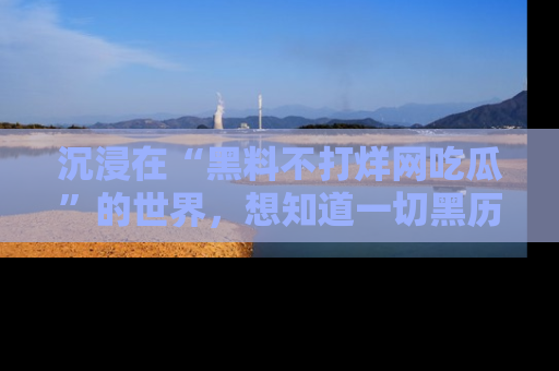 沉浸在“黑料不打烊网吃瓜”的世界，想知道一切黑历史与内幕信息的网站！
