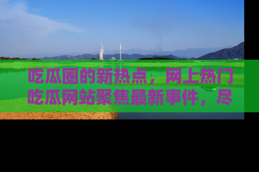 吃瓜圈的新热点，网上热门吃瓜网站聚焦最新事件，尽在吃瓜网站！