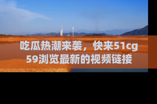 吃瓜热潮来袭，快来51cg59浏览最新的视频链接