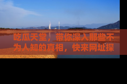 吃瓜天堂，带你深入那些不为人知的真相，快来网址探索吧！