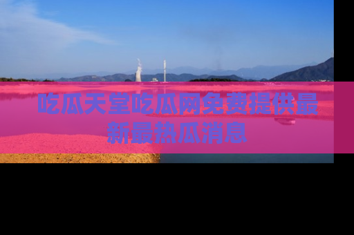 吃瓜天堂吃瓜网免费提供最新最热瓜消息