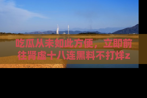 吃瓜从未如此方便，立即前往肾虚十八连黑料不打烊zzzttt，发现更多精彩，地址在这里！