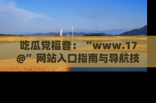 吃瓜党福音：“www.17@”网站入口指南与导航技巧全解析
