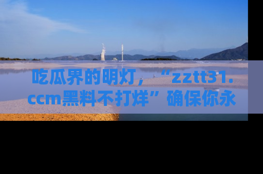 吃瓜界的明灯，“zztt31.ccm黑料不打烊”确保你永不迷路！