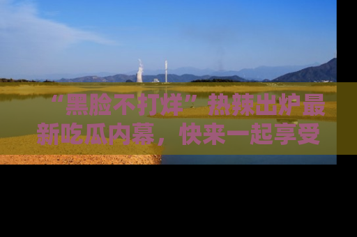“黑脸不打烊”热辣出炉最新吃瓜内幕,快来一起享受这份乐趣吧!