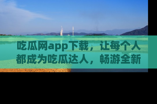 吃瓜网app下载，让每个人都成为吃瓜达人，畅游全新网页！