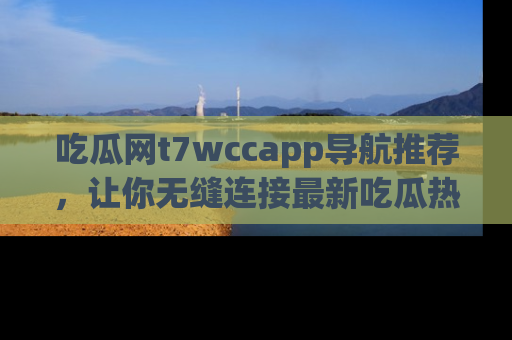 吃瓜网t7wccapp导航推荐，让你无缝连接最新吃瓜热点内容！