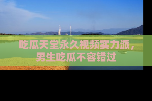 吃瓜天堂永久视频实力派，男生吃瓜不容错过