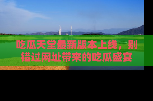 吃瓜天堂最新版本上线，别错过网址带来的吃瓜盛宴