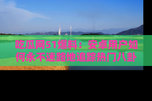 吃瓜网51爆料：安卓用户如何永不迷路地追踪热门八卦信息