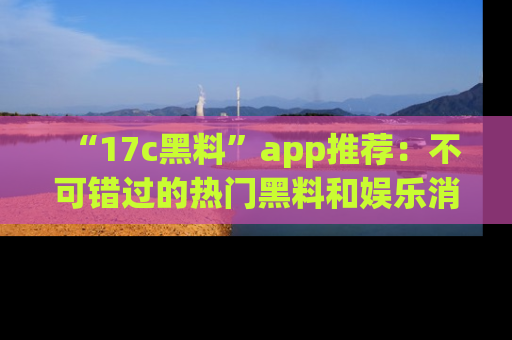 “17c黑料”app推荐:不可错过的热门黑料和娱乐消息