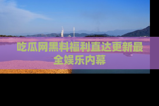 吃瓜网黑料福利直达更新最全娱乐内幕