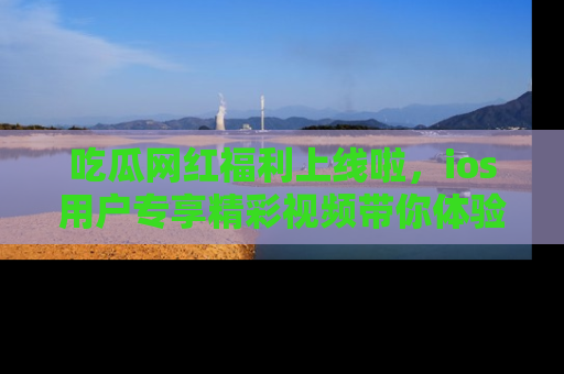 吃瓜网红福利上线啦，ios用户专享精彩视频带你体验乐趣！