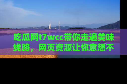 吃瓜网t7wcc带你走遍美味线路，网页资源让你意想不到！