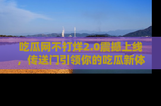 吃瓜网不打烊2.0震撼上线，传送门引领你的吃瓜新体验