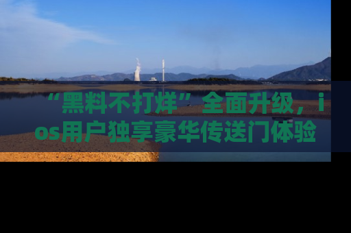 “黑料不打烊”全面升级,ios用户独享豪华传送门体验!