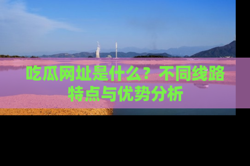 吃瓜网址是什么？不同线路特点与优势分析