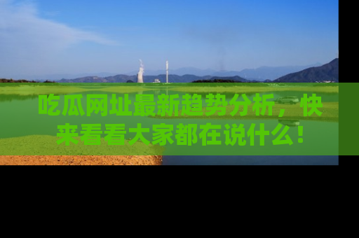 吃瓜网址最新趋势分析，快来看看大家都在说什么！