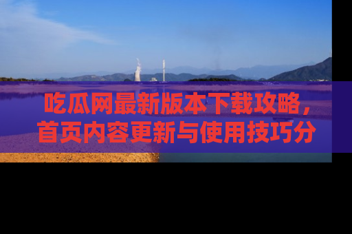 吃瓜网最新版本下载攻略，首页内容更新与使用技巧分享