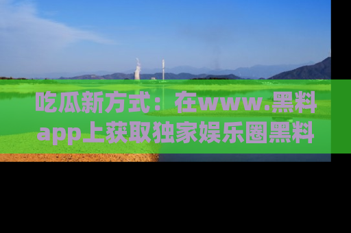 吃瓜新方式：在www.黑料app上获取独家娱乐圈黑料信息