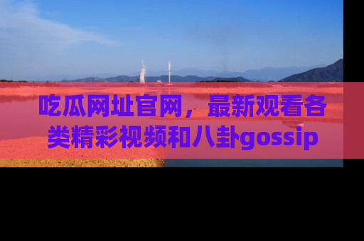 吃瓜网址官网，最新观看各类精彩视频和八卦gossip
